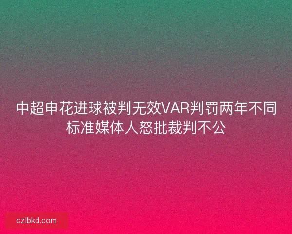 中超申花进球被判无效VAR判罚两年不同标准媒体人怒批裁判不公