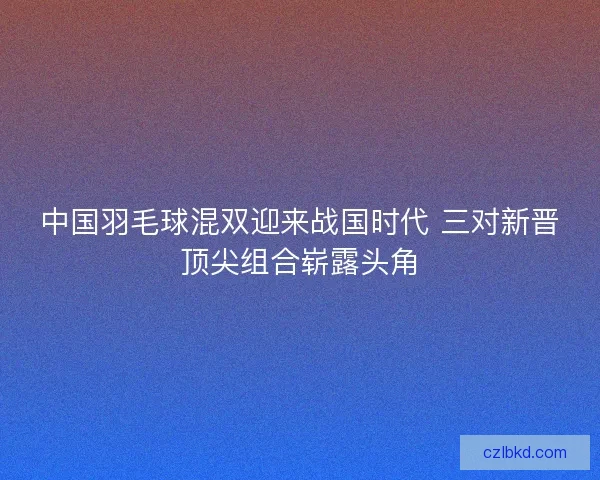 中国羽毛球混双迎来战国时代 三对新晋顶尖组合崭露头角