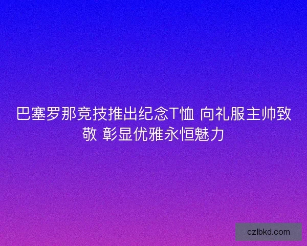 巴塞罗那竞技推出纪念T恤 向礼服主帅致敬 彰显优雅永恒魅力 巴塞罗那竞技推出纪念T恤 向礼服主帅致敬 彰显优雅永恒魅力