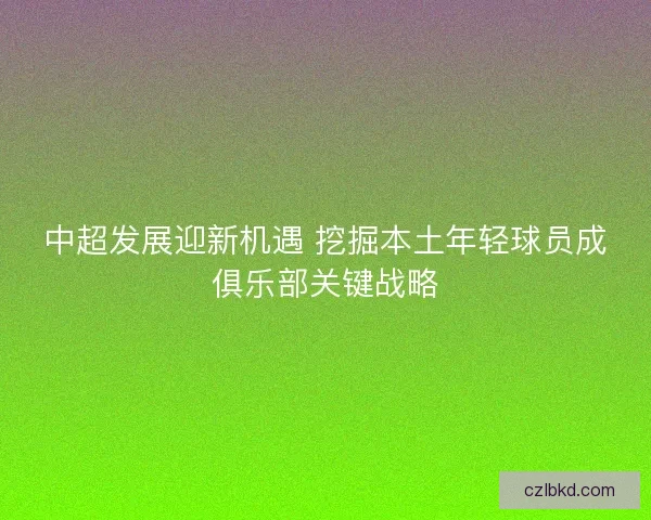 中超发展迎新机遇 挖掘本土年轻球员成俱乐部关键战略 中超发展迎新机遇 挖掘本土年轻球员成俱乐部关键战略