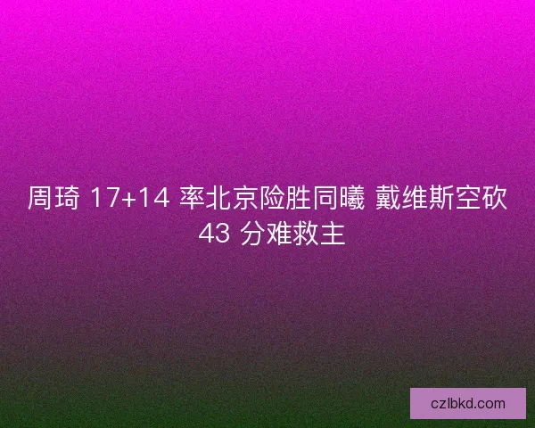 周琦 17+14 率北京险胜同曦 戴维斯空砍 43 分难救主
