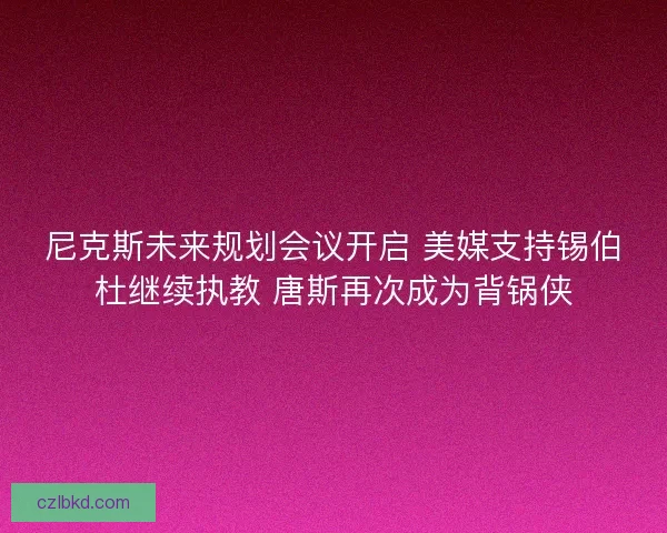 尼克斯未来规划会议开启 美媒支持锡伯杜继续执教 唐斯再次成为背锅侠 尼克斯未来规划会议开启 美媒支持锡伯杜继续执教 唐斯再次成为背锅侠