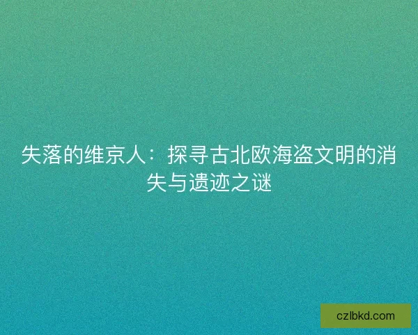 失落的维京人:探寻古北欧海盗文明的消失与遗迹之谜 失落的维京人:探寻古北欧海盗文明的消失与遗迹之谜