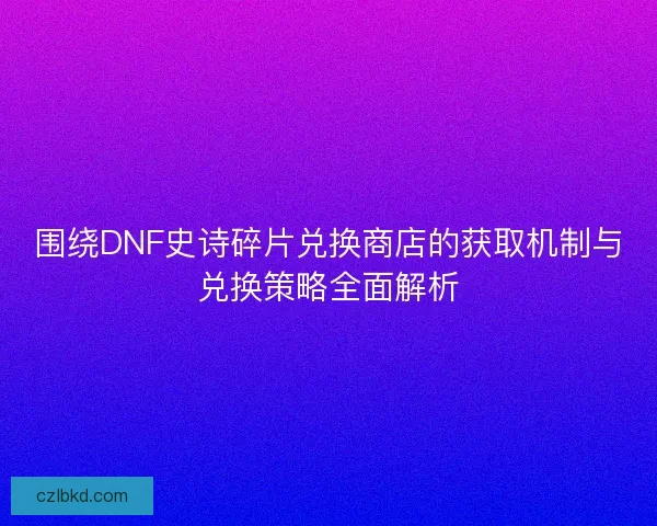 围绕DNF史诗碎片兑换商店的获取机制与兑换策略全面解析