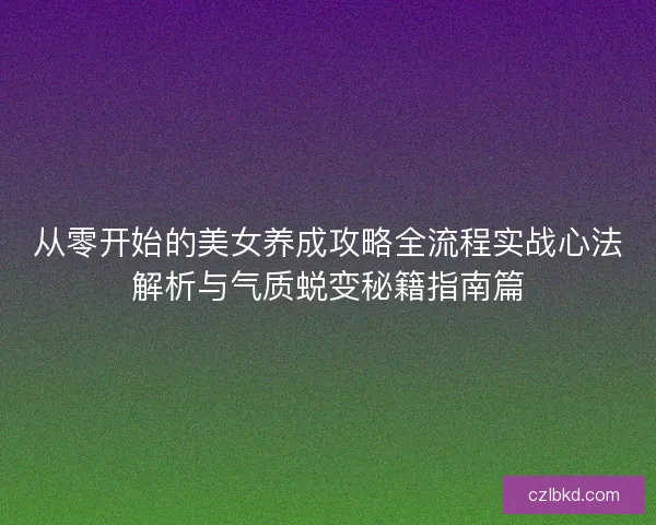 从零开始的美女养成攻略全流程实战心法解析与气质蜕变秘籍指南篇