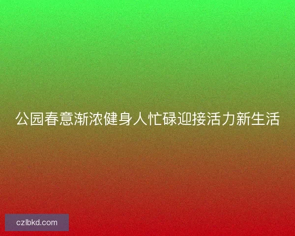 公园春意渐浓健身人忙碌迎接活力新生活