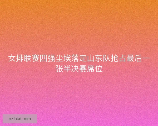 女排联赛四强尘埃落定山东队抢占最后一张半决赛席位