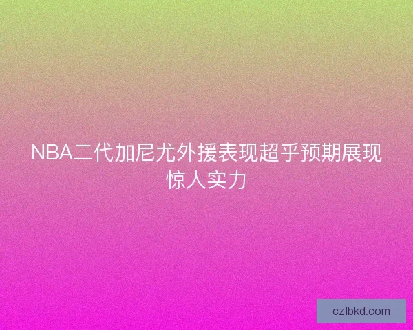 NBA二代加尼尤外援表现超乎预期展现惊人实力
