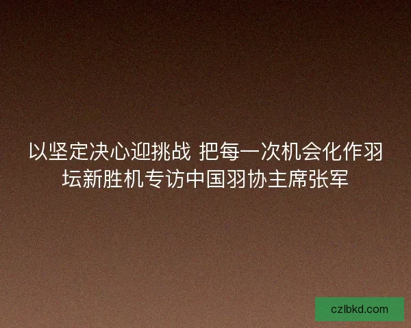 以坚定决心迎挑战 把每一次机会化作羽坛新胜机专访中国羽协主席张军