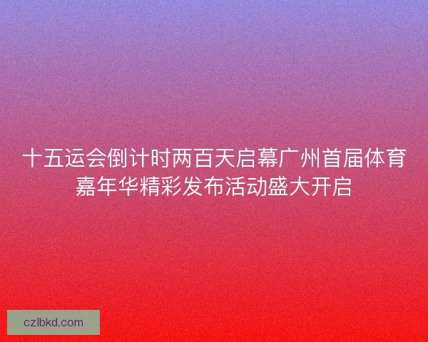 十五运会倒计时两百天启幕广州首届体育嘉年华精彩发布活动盛大开启