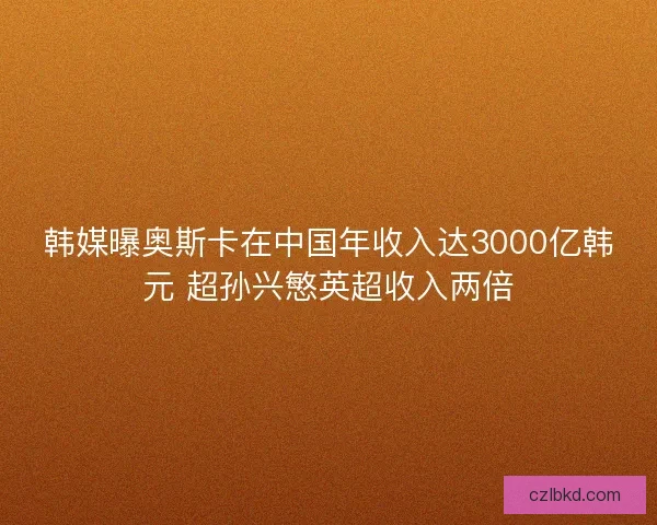 韩媒曝奥斯卡在中国年收入达3000亿韩元 超孙兴慜英超收入两倍