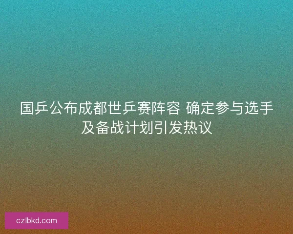 国乒公布成都世乒赛阵容 确定参与选手及备战计划引发热议