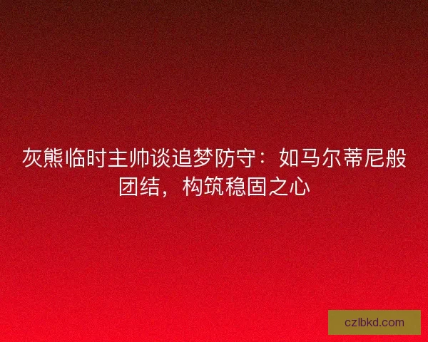 灰熊临时主帅谈追梦防守：如马尔蒂尼般团结，构筑稳固之心
