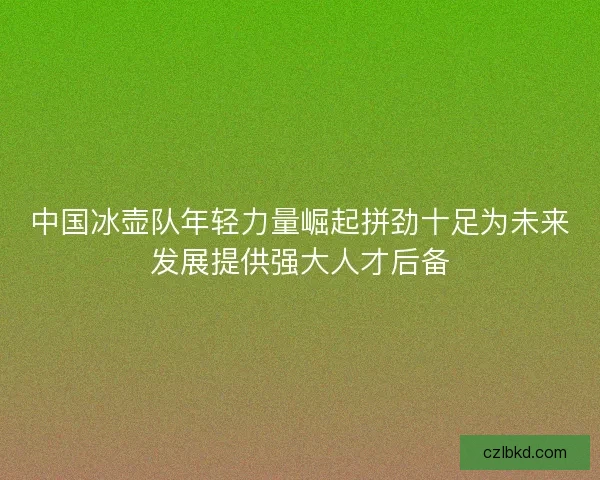 中国冰壶队年轻力量崛起拼劲十足为未来发展提供强大人才后备