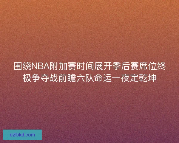 围绕NBA附加赛时间展开季后赛席位终极争夺战前瞻六队命运一夜定乾坤
