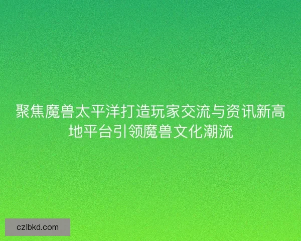 聚焦魔兽太平洋打造玩家交流与资讯新高地平台引领魔兽文化潮流 聚焦魔兽太平洋打造玩家交流与资讯新高地平台引领魔兽文化潮流