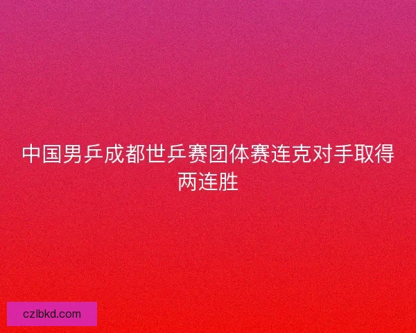 中国男乒成都世乒赛团体赛连克对手取得两连胜