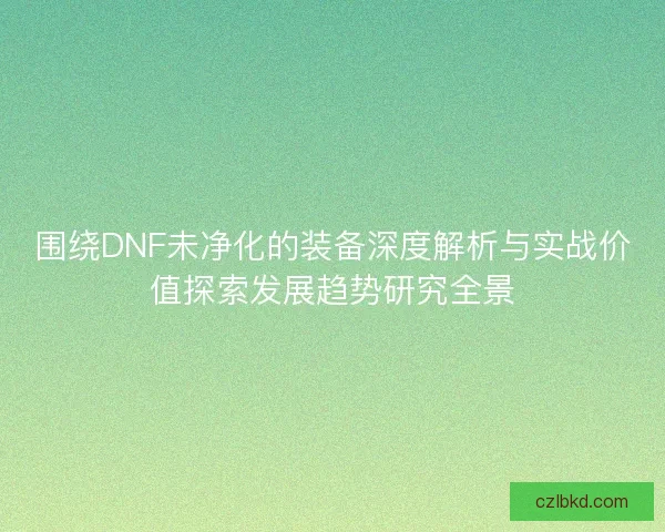 围绕DNF未净化的装备深度解析与实战价值探索发展趋势研究全景