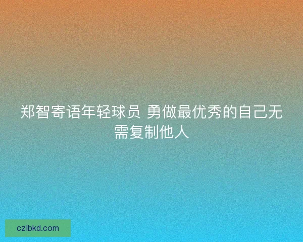 郑智寄语年轻球员 勇做最优秀的自己无需复制他人 郑智寄语年轻球员 勇做最优秀的自己无需复制他人