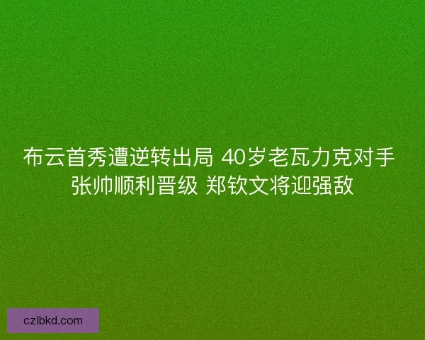 布云首秀遭逆转出局 40岁老瓦力克对手 张帅顺利晋级 郑钦文将迎强敌 布云首秀遭逆转出局 40岁老瓦力克对手 张帅顺利晋级 郑钦文将迎强敌