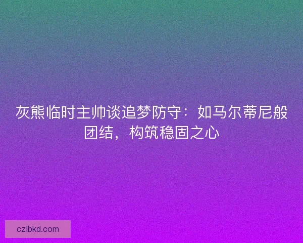 灰熊临时主帅谈追梦防守:如马尔蒂尼般团结,构筑稳固之心 灰熊临时主帅谈追梦防守:如马尔蒂尼般团结,构筑稳固之心