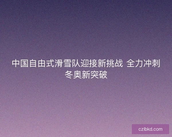 中国自由式滑雪队迎接新挑战 全力冲刺冬奥新突破