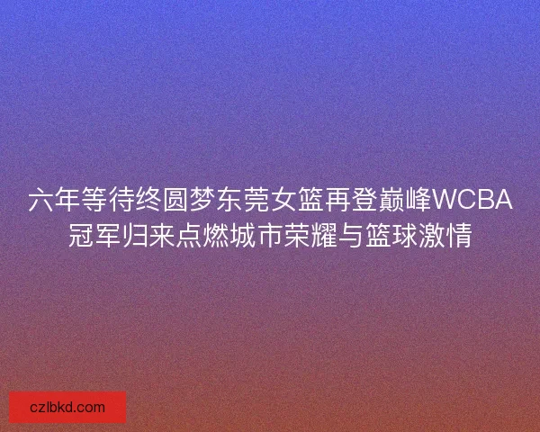 六年等待终圆梦东莞女篮再登巅峰WCBA冠军归来点燃城市荣耀与篮球激情