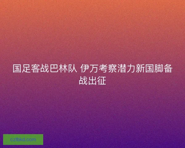 国足客战巴林队 伊万考察潜力新国脚备战出征