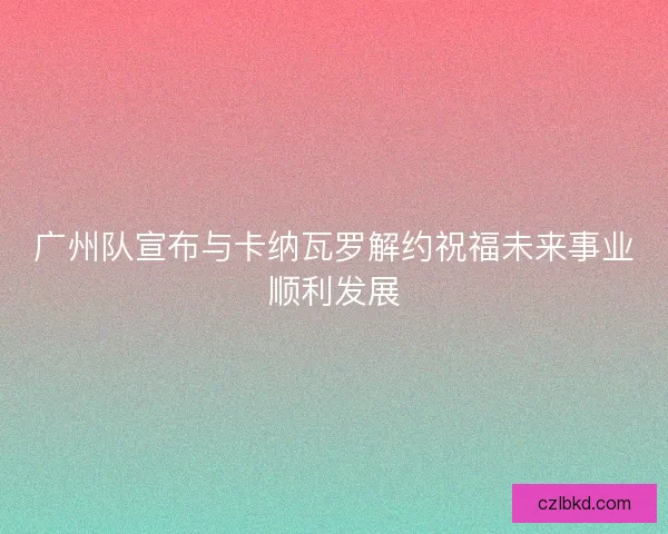 广州队宣布与卡纳瓦罗解约祝福未来事业顺利发展