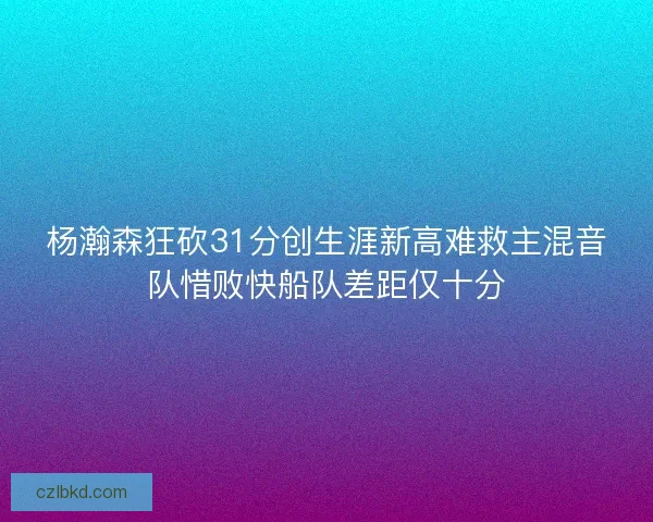 杨瀚森狂砍31分创生涯新高难救主混音队惜败快船队差距仅十分 杨瀚森狂砍31分创生涯新高难救主混音队惜败快船队差距仅十分