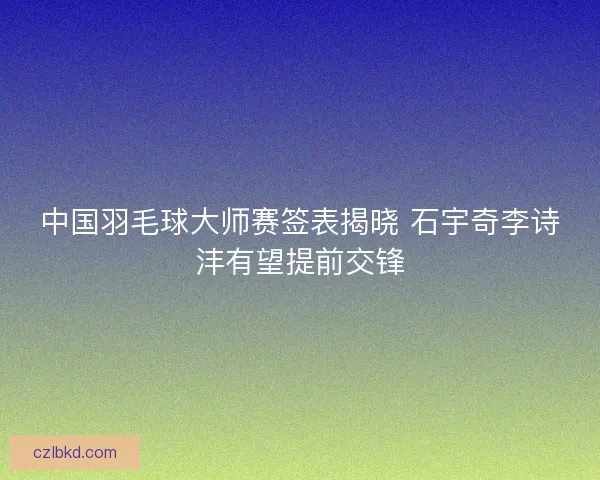 中国羽毛球大师赛签表揭晓 石宇奇李诗沣有望提前交锋