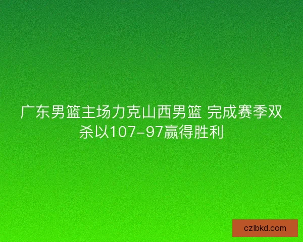 广东男篮主场力克山西男篮 完成赛季双杀以107-97赢得胜利
