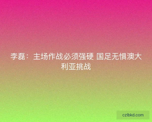 李磊：主场作战必须强硬 国足无惧澳大利亚挑战