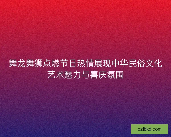 舞龙舞狮点燃节日热情展现中华民俗文化艺术魅力与喜庆氛围