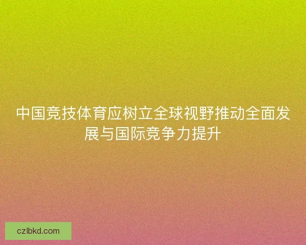 中国竞技体育应树立全球视野推动全面发展与国际竞争力提升 中国竞技体育应树立全球视野推动全面发展与国际竞争力提升