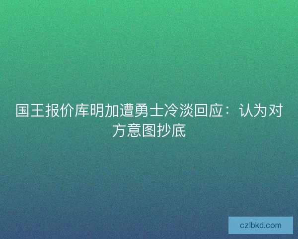 国王报价库明加遭勇士冷淡回应:认为对方意图抄底 国王报价库明加遭勇士冷淡回应:认为对方意图抄底